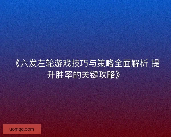《六发左轮游戏技巧与策略全面解析 提升胜率的关键攻略》