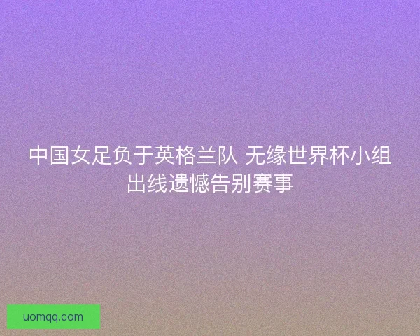 中国女足负于英格兰队 无缘世界杯小组出线遗憾告别赛事 中国女足负于英格兰队 无缘世界杯小组出线遗憾告别赛事