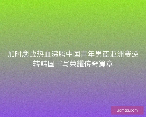 加时鏖战热血沸腾中国青年男篮亚洲赛逆转韩国书写荣耀传奇篇章 加时鏖战热血沸腾中国青年男篮亚洲赛逆转韩国书写荣耀传奇篇章