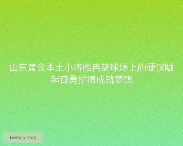 山东黄金本土小将睢冉篮球场上的硬汉崛起奋勇拼搏成就梦想 山东黄金本土小将睢冉篮球场上的硬汉崛起奋勇拼搏成就梦想