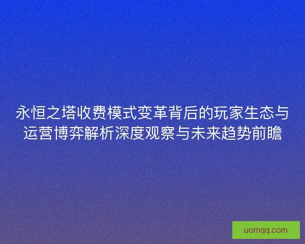 永恒之塔收费模式变革背后的玩家生态与运营博弈解析深度观察与未来趋势前瞻