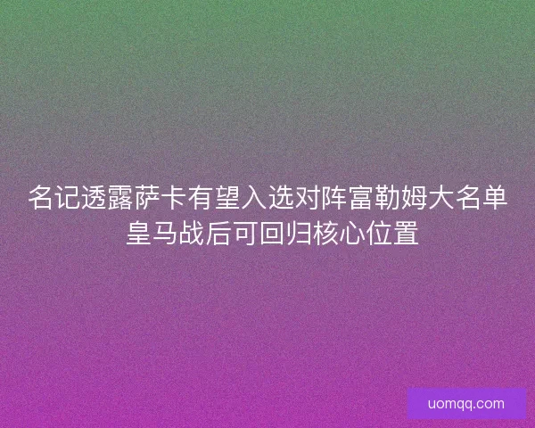 名记透露萨卡有望入选对阵富勒姆大名单 皇马战后可回归核心位置