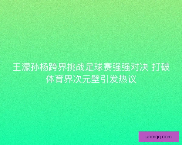 王濛孙杨跨界挑战足球赛强强对决 打破体育界次元壁引发热议 王濛孙杨跨界挑战足球赛强强对决 打破体育界次元壁引发热议