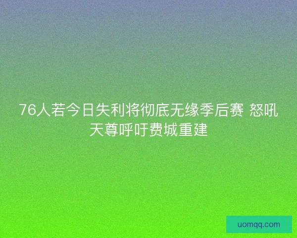 76人若今日失利将彻底无缘季后赛 怒吼天尊呼吁费城重建