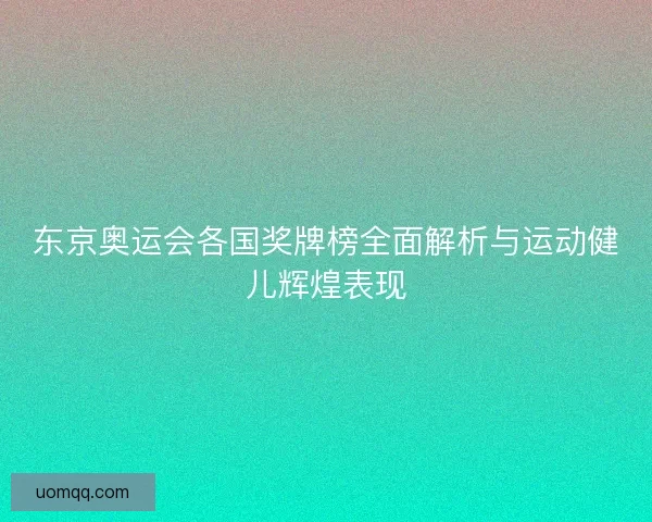 东京奥运会各国奖牌榜全面解析与运动健儿辉煌表现