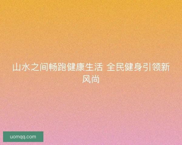 山水之间畅跑健康生活 全民健身引领新风尚