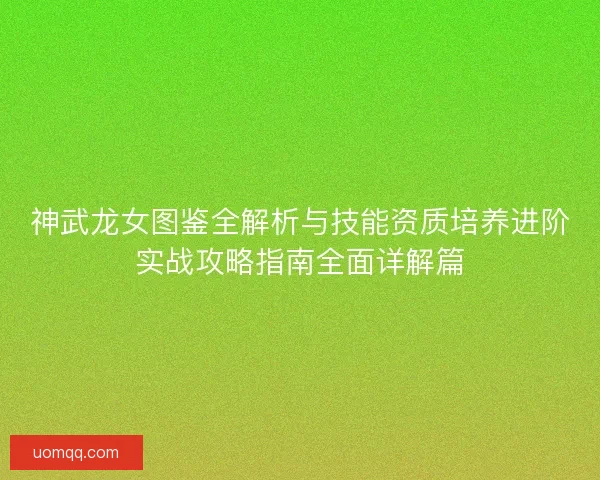 神武龙女图鉴全解析与技能资质培养进阶实战攻略指南全面详解篇