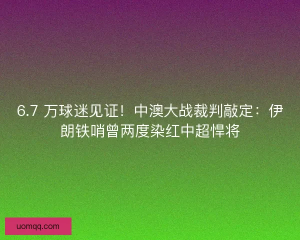 6.7 万球迷见证！中澳大战裁判敲定：伊朗铁哨曾两度染红中超悍将