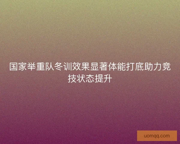 国家举重队冬训效果显著体能打底助力竞技状态提升 国家举重队冬训效果显著体能打底助力竞技状态提升