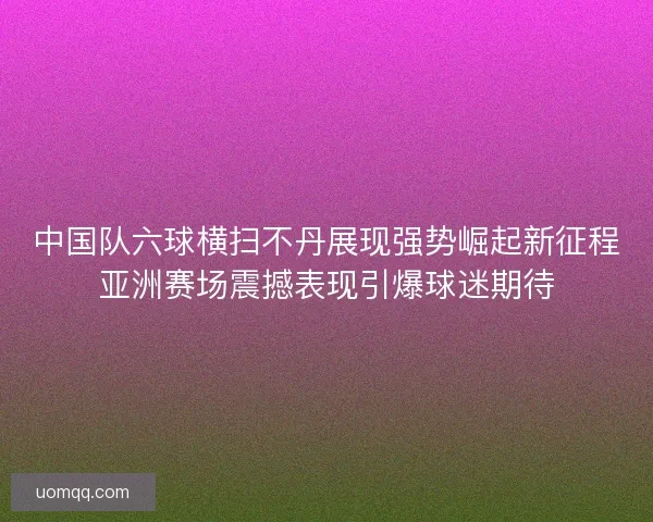 中国队六球横扫不丹展现强势崛起新征程亚洲赛场震撼表现引爆球迷期待