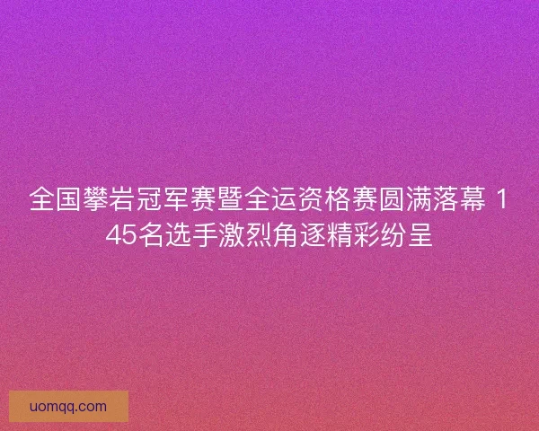 全国攀岩冠军赛暨全运资格赛圆满落幕 145名选手激烈角逐精彩纷呈
