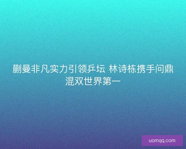 蒯曼非凡实力引领乒坛 林诗栋携手问鼎混双世界第一 蒯曼非凡实力引领乒坛 林诗栋携手问鼎混双世界第一