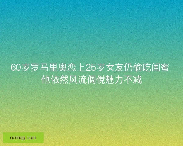 60岁罗马里奥恋上25岁女友仍偷吃闺蜜 他依然风流倜傥魅力不减
