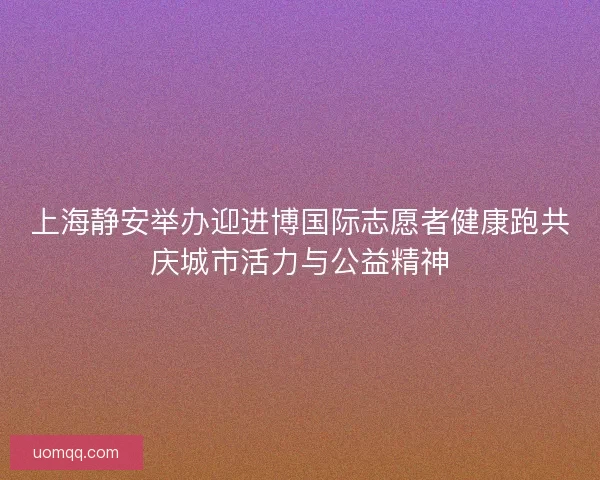 上海静安举办迎进博国际志愿者健康跑共庆城市活力与公益精神