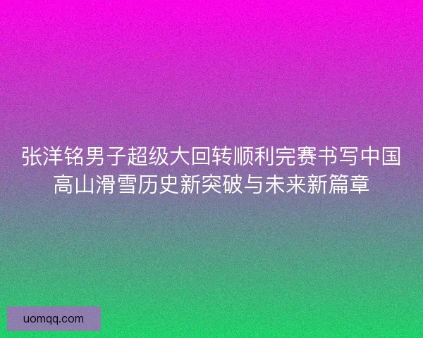 张洋铭男子超级大回转顺利完赛书写中国高山滑雪历史新突破与未来新篇章