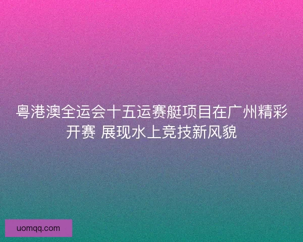 粤港澳全运会十五运赛艇项目在广州精彩开赛 展现水上竞技新风貌