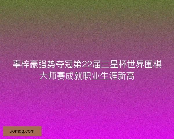 辜梓豪强势夺冠第22届三星杯世界围棋大师赛成就职业生涯新高