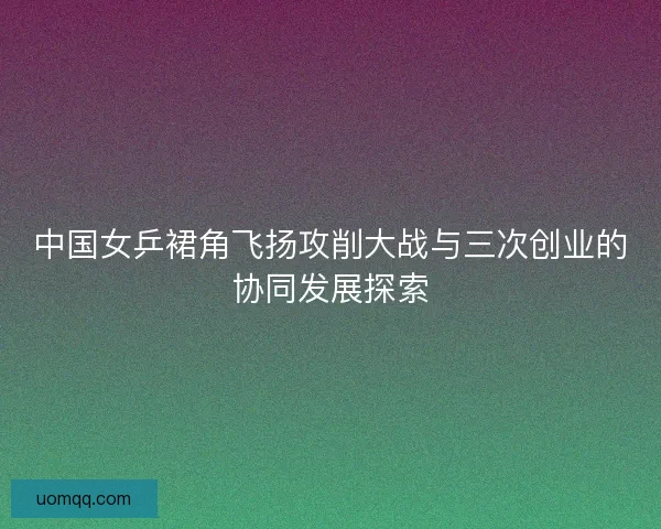 中国女乒裙角飞扬攻削大战与三次创业的协同发展探索