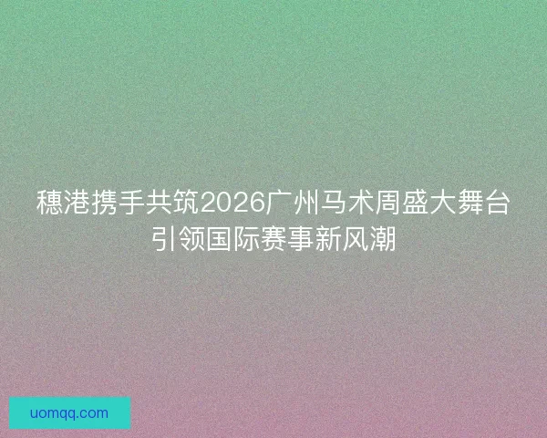 穗港携手共筑2026广州马术周盛大舞台引领国际赛事新风潮