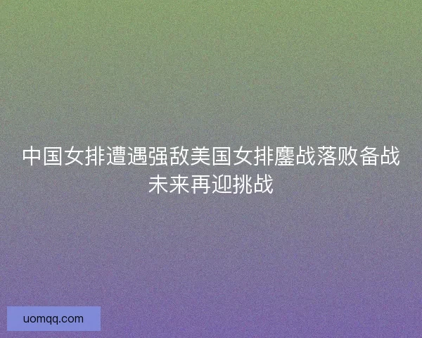 中国女排遭遇强敌美国女排鏖战落败备战未来再迎挑战