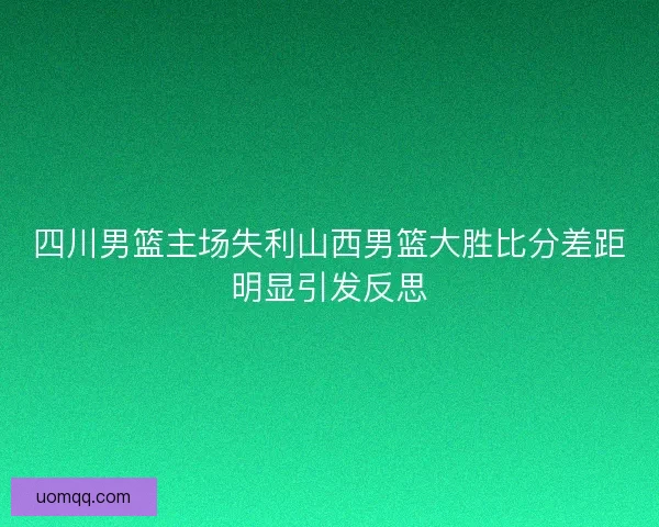 四川男篮主场失利山西男篮大胜比分差距明显引发反思 四川男篮主场失利山西男篮大胜比分差距明显引发反思