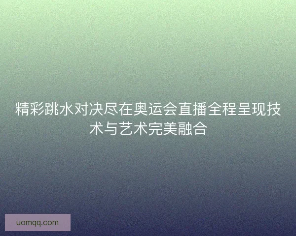 精彩跳水对决尽在奥运会直播全程呈现技术与艺术完美融合 精彩跳水对决尽在奥运会直播全程呈现技术与艺术完美融合