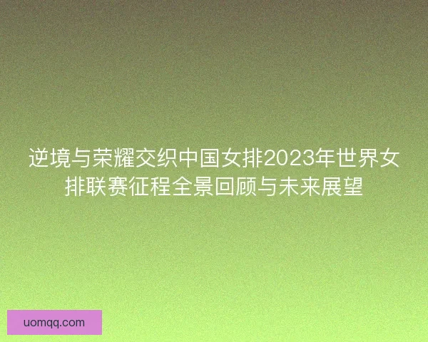 逆境与荣耀交织中国女排2023年世界女排联赛征程全景回顾与未来展望 逆境与荣耀交织中国女排2023年世界女排联赛征程全景回顾与未来展望