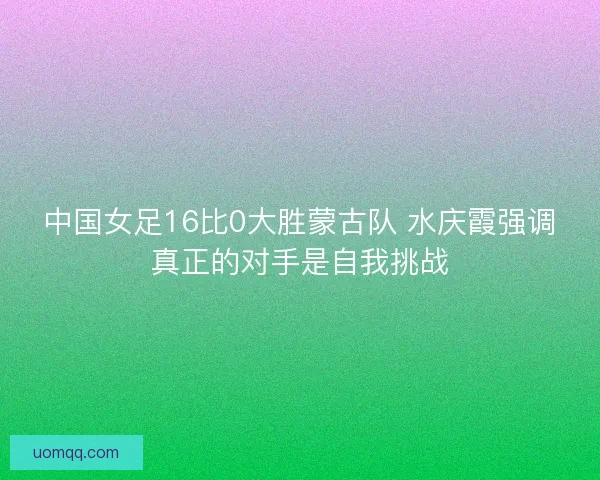 中国女足16比0大胜蒙古队 水庆霞强调真正的对手是自我挑战 中国女足16比0大胜蒙古队 水庆霞强调真正的对手是自我挑战