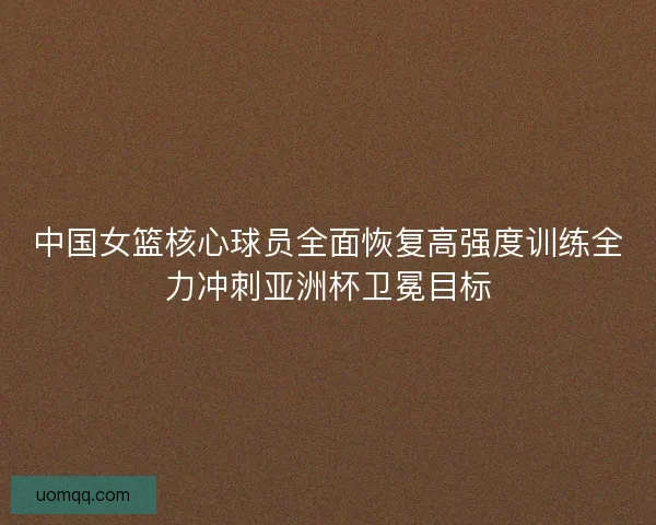 中国女篮核心球员全面恢复高强度训练全力冲刺亚洲杯卫冕目标 中国女篮核心球员全面恢复高强度训练全力冲刺亚洲杯卫冕目标