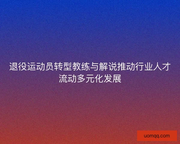 退役运动员转型教练与解说推动行业人才流动多元化发展